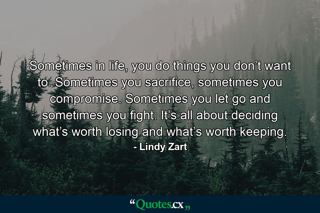 Sometimes in life, you do things you don’t want to. Sometimes you sacrifice, sometimes you compromise. Sometimes you let go and sometimes you fight. It’s all about deciding what’s worth losing and what’s worth keeping. - Quote by Lindy Zart