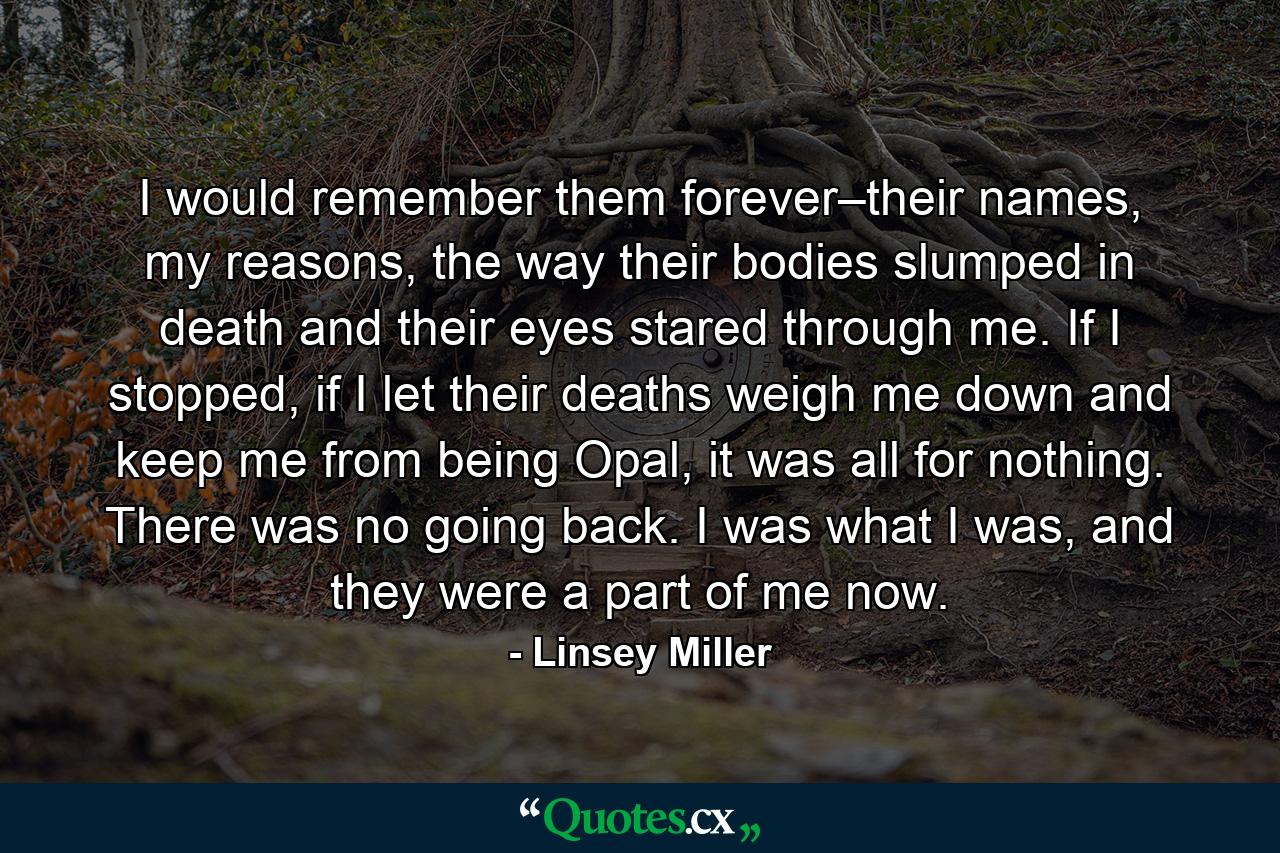 I would remember them forever–their names, my reasons, the way their bodies slumped in death and their eyes stared through me. If I stopped, if I let their deaths weigh me down and keep me from being Opal, it was all for nothing. There was no going back. I was what I was, and they were a part of me now. - Quote by Linsey Miller