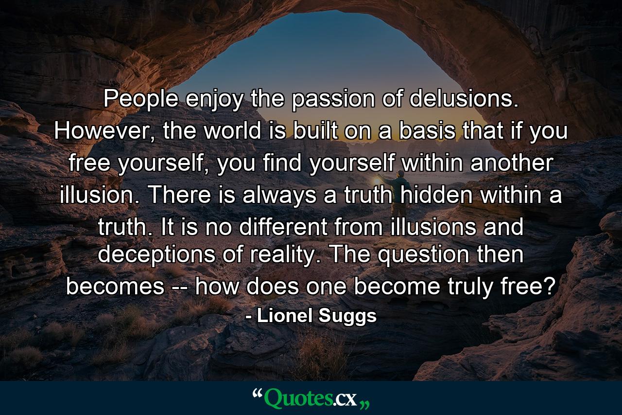 People enjoy the passion of delusions. However, the world is built on a basis that if you free yourself, you find yourself within another illusion. There is always a truth hidden within a truth. It is no different from illusions and deceptions of reality. The question then becomes -- how does one become truly free? - Quote by Lionel Suggs