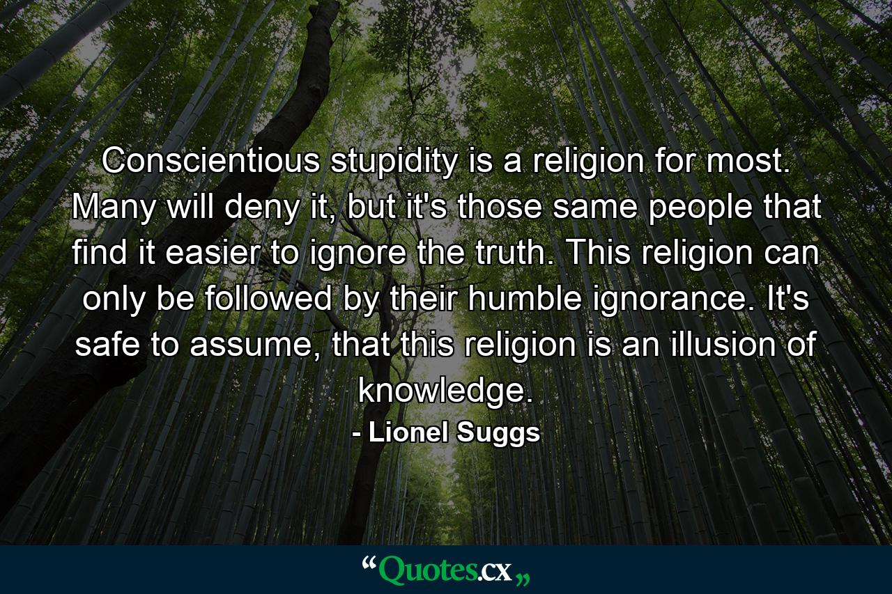 Conscientious stupidity is a religion for most. Many will deny it, but it's those same people that find it easier to ignore the truth. This religion can only be followed by their humble ignorance. It's safe to assume, that this religion is an illusion of knowledge. - Quote by Lionel Suggs