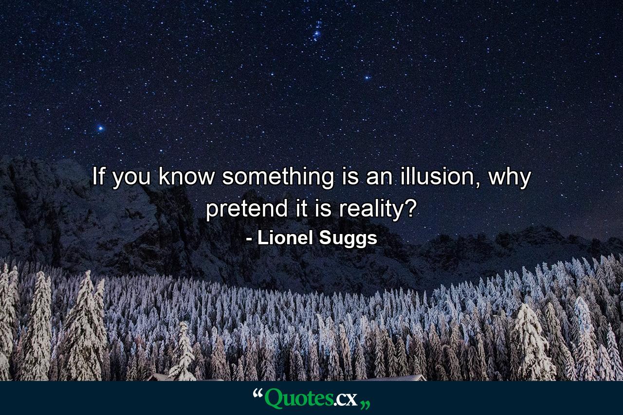 If you know something is an illusion, why pretend it is reality? - Quote by Lionel Suggs