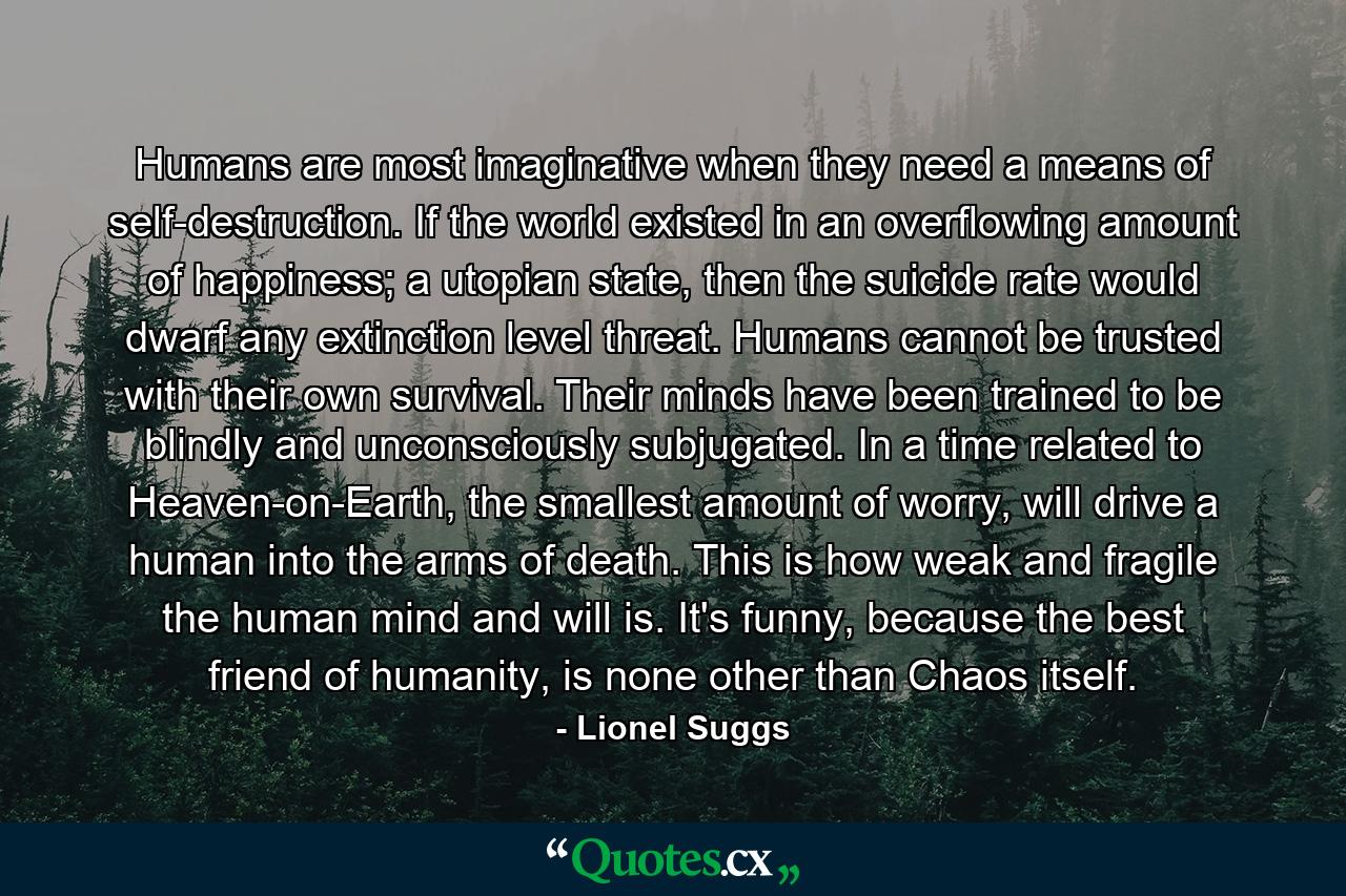 Humans are most imaginative when they need a means of self-destruction. If the world existed in an overflowing amount of happiness; a utopian state, then the suicide rate would dwarf any extinction level threat. Humans cannot be trusted with their own survival. Their minds have been trained to be blindly and unconsciously subjugated. In a time related to Heaven-on-Earth, the smallest amount of worry, will drive a human into the arms of death. This is how weak and fragile the human mind and will is. It's funny, because the best friend of humanity, is none other than Chaos itself. - Quote by Lionel Suggs