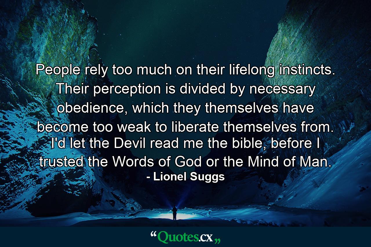 People rely too much on their lifelong instincts. Their perception is divided by necessary obedience, which they themselves have become too weak to liberate themselves from. I'd let the Devil read me the bible, before I trusted the Words of God or the Mind of Man. - Quote by Lionel Suggs