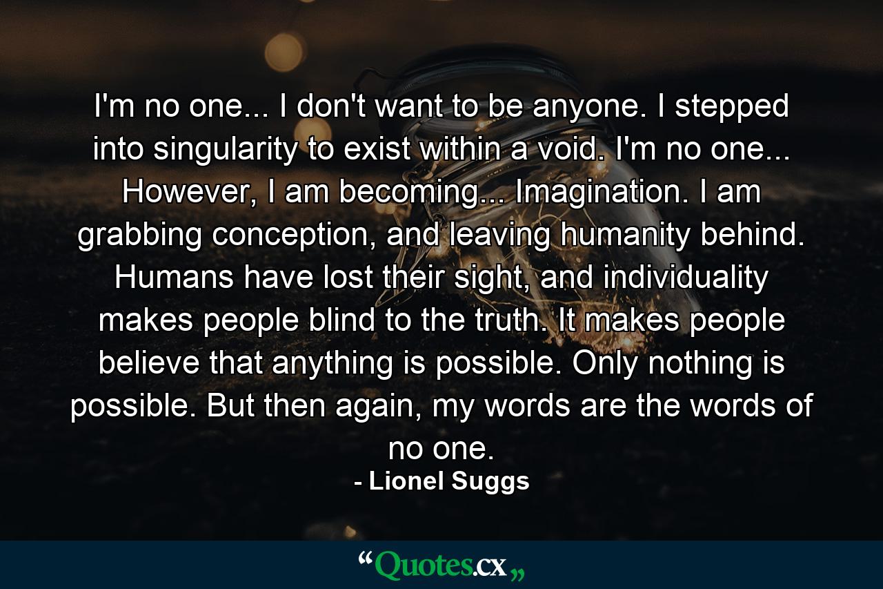 I'm no one... I don't want to be anyone. I stepped into singularity to exist within a void. I'm no one... However, I am becoming... Imagination. I am grabbing conception, and leaving humanity behind. Humans have lost their sight, and individuality makes people blind to the truth. It makes people believe that anything is possible. Only nothing is possible. But then again, my words are the words of no one. - Quote by Lionel Suggs