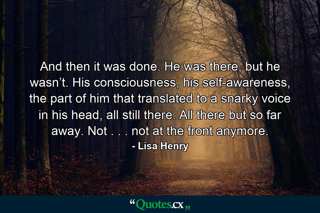 And then it was done. He was there, but he wasn’t. His consciousness, his self-awareness, the part of him that translated to a snarky voice in his head, all still there. All there but so far away. Not . . . not at the front anymore. - Quote by Lisa Henry