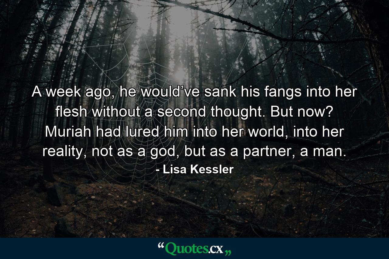 A week ago, he would’ve sank his fangs into her flesh without a second thought. But now? Muriah had lured him into her world, into her reality, not as a god, but as a partner, a man. - Quote by Lisa Kessler