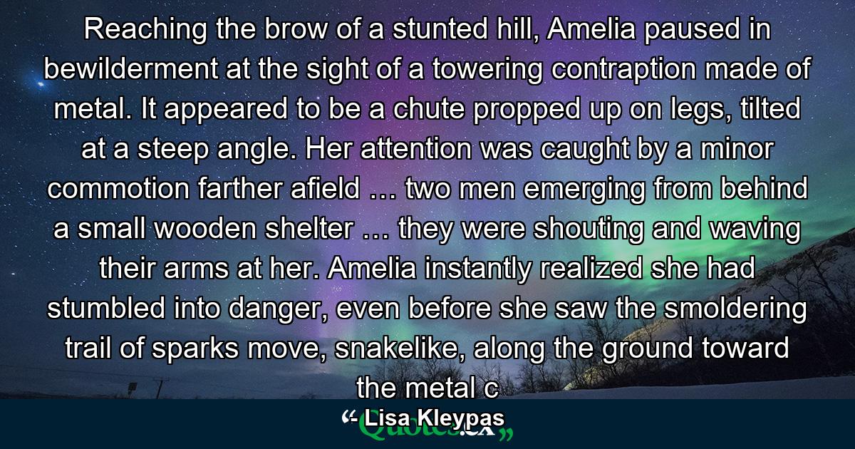 Reaching the brow of a stunted hill, Amelia paused in bewilderment at the sight of a towering contraption made of metal. It appeared to be a chute propped up on legs, tilted at a steep angle. Her attention was caught by a minor commotion farther afield … two men emerging from behind a small wooden shelter … they were shouting and waving their arms at her. Amelia instantly realized she had stumbled into danger, even before she saw the smoldering trail of sparks move, snakelike, along the ground toward the metal c - Quote by Lisa Kleypas