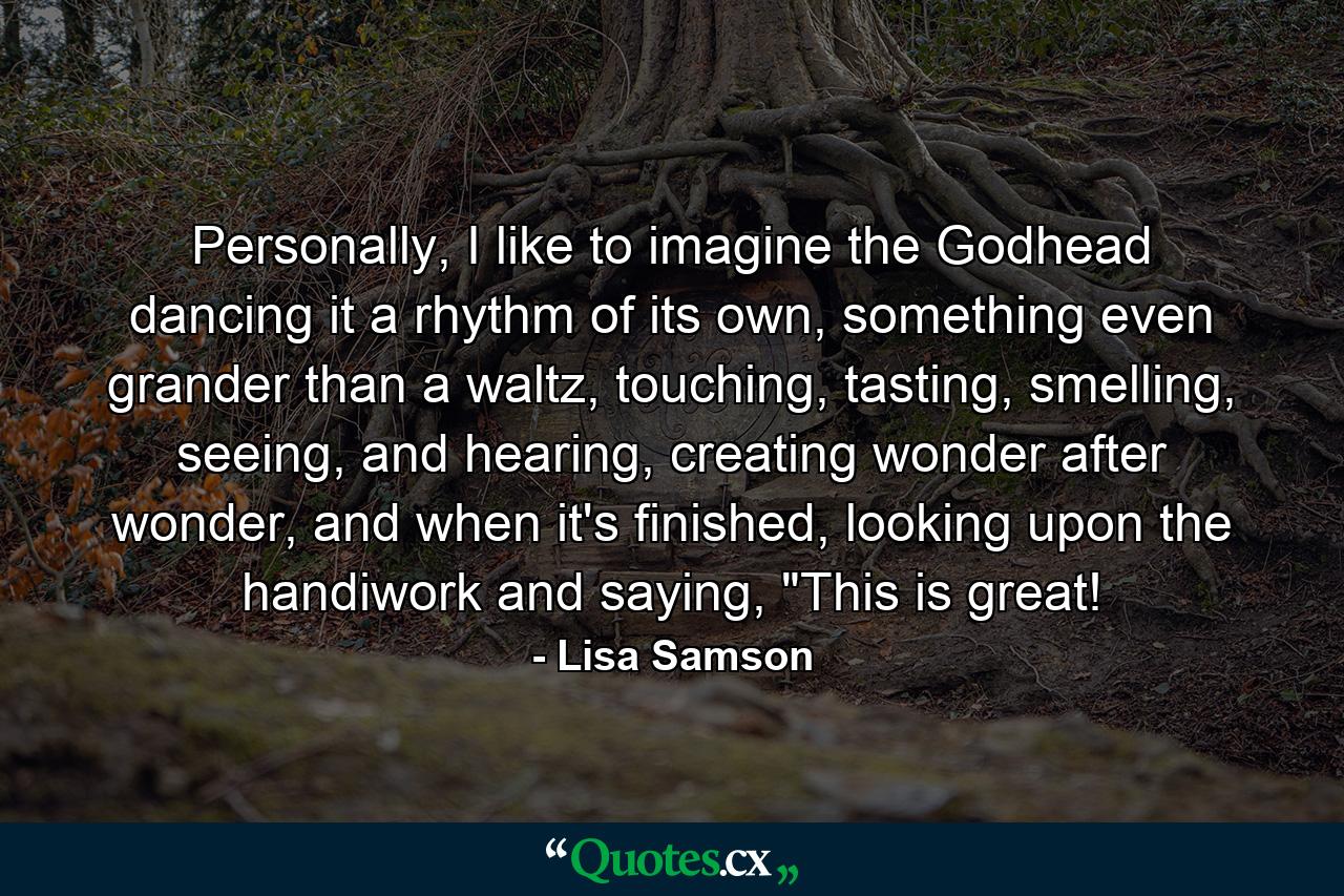 Personally, I like to imagine the Godhead dancing it a rhythm of its own, something even grander than a waltz, touching, tasting, smelling, seeing, and hearing, creating wonder after wonder, and when it's finished, looking upon the handiwork and saying, 