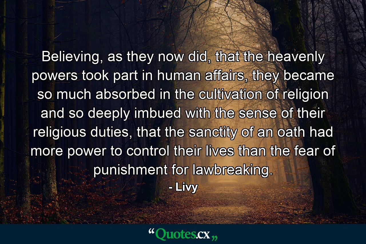 Believing, as they now did, that the heavenly powers took part in human affairs, they became so much absorbed in the cultivation of religion and so deeply imbued with the sense of their religious duties, that the sanctity of an oath had more power to control their lives than the fear of punishment for lawbreaking. - Quote by Livy