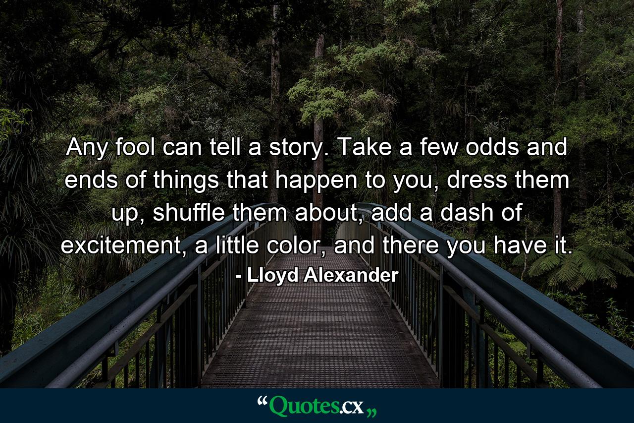 Any fool can tell a story. Take a few odds and ends of things that happen to you, dress them up, shuffle them about, add a dash of excitement, a little color, and there you have it. - Quote by Lloyd Alexander