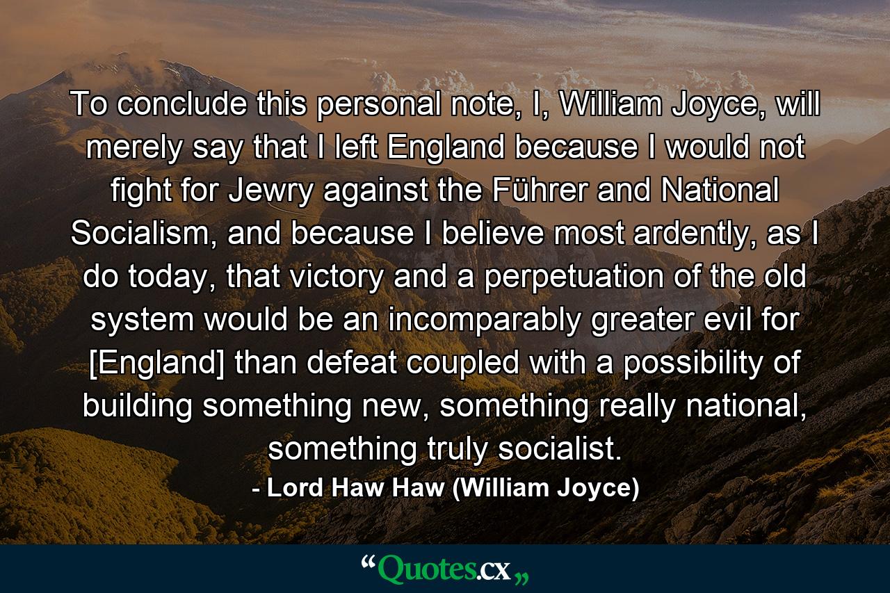 To conclude this personal note, I, William Joyce, will merely say that I left England because I would not fight for Jewry against the Führer and National Socialism, and because I believe most ardently, as I do today, that victory and a perpetuation of the old system would be an incomparably greater evil for [England] than defeat coupled with a possibility of building something new, something really national, something truly socialist. - Quote by Lord Haw Haw (William Joyce)