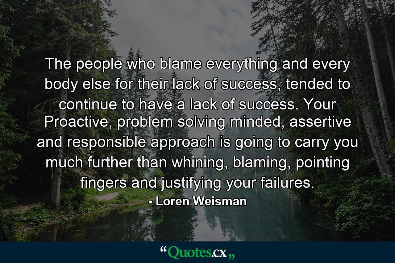 The people who blame everything and every body else for their lack of success, tended to continue to have a lack of success. Your Proactive, problem solving minded, assertive and responsible approach is going to carry you much further than whining, blaming, pointing fingers and justifying your failures. - Quote by Loren Weisman