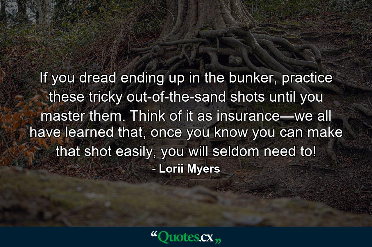 If you dread ending up in the bunker, practice these tricky out-of-the-sand shots until you master them. Think of it as insurance—we all have learned that, once you know you can make that shot easily, you will seldom need to! - Quote by Lorii Myers