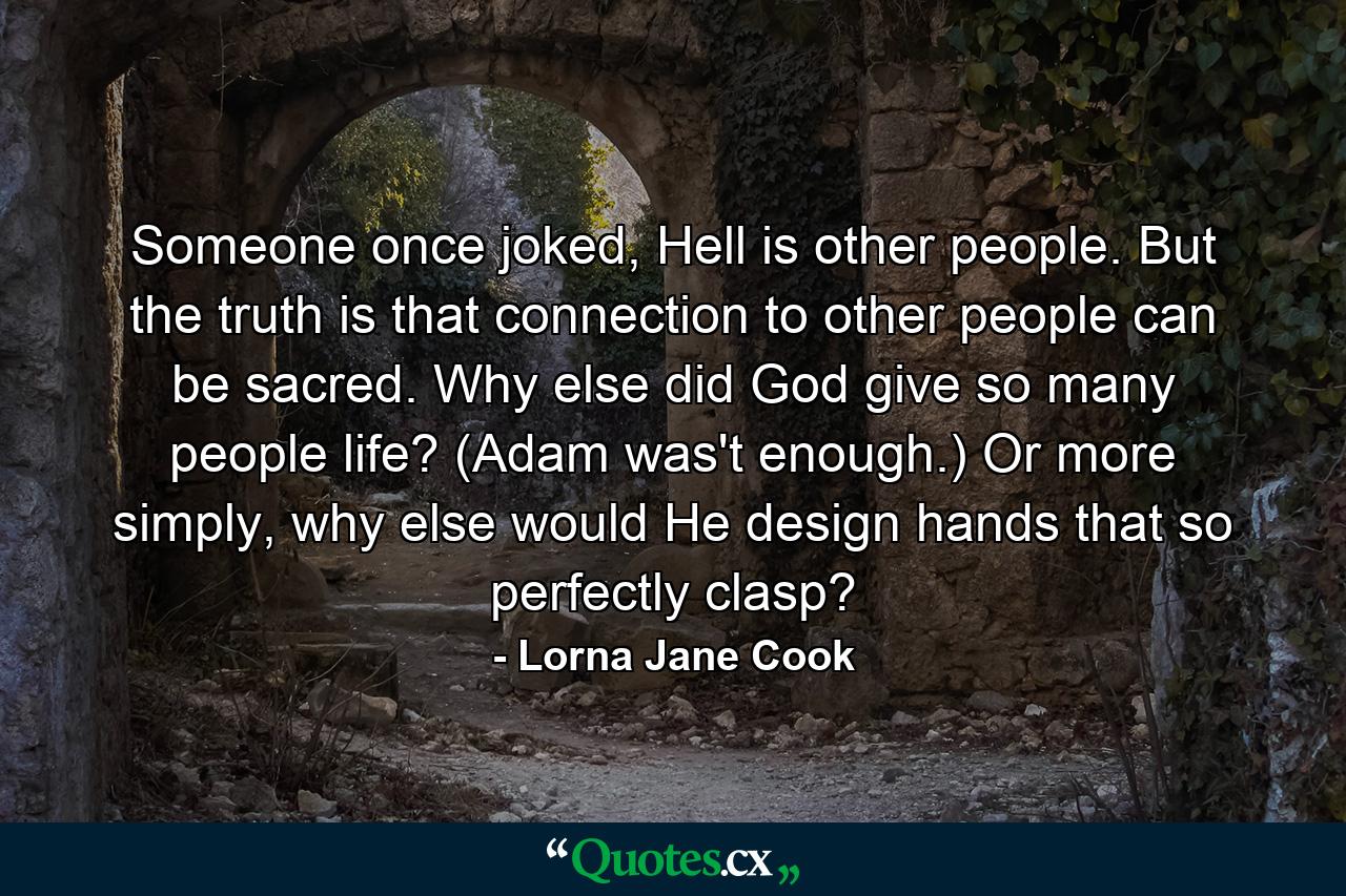 Someone once joked, Hell is other people. But the truth is that connection to other people can be sacred. Why else did God give so many people life? (Adam was't enough.) Or more simply, why else would He design hands that so perfectly clasp? - Quote by Lorna Jane Cook