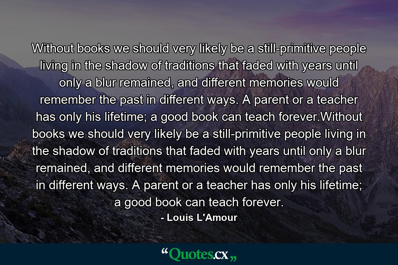 Without books we should very likely be a still-primitive people living in the shadow of traditions that faded with years until only a blur remained, and different memories would remember the past in different ways. A parent or a teacher has only his lifetime; a good book can teach forever.Without books we should very likely be a still-primitive people living in the shadow of traditions that faded with years until only a blur remained, and different memories would remember the past in different ways. A parent or a teacher has only his lifetime; a good book can teach forever. - Quote by Louis L'Amour