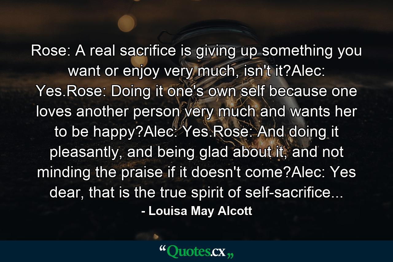 Rose: A real sacrifice is giving up something you want or enjoy very much, isn't it?Alec: Yes.Rose: Doing it one's own self because one loves another person very much and wants her to be happy?Alec: Yes.Rose: And doing it pleasantly, and being glad about it, and not minding the praise if it doesn't come?Alec: Yes dear, that is the true spirit of self-sacrifice... - Quote by Louisa May Alcott