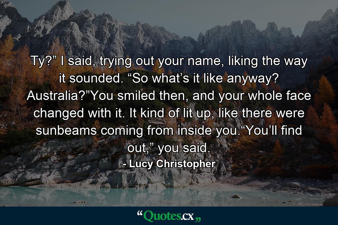 Ty?” I said, trying out your name, liking the way it sounded. “So what’s it like anyway? Australia?”You smiled then, and your whole face changed with it. It kind of lit up, like there were sunbeams coming from inside you.“You’ll find out,” you said. - Quote by Lucy Christopher