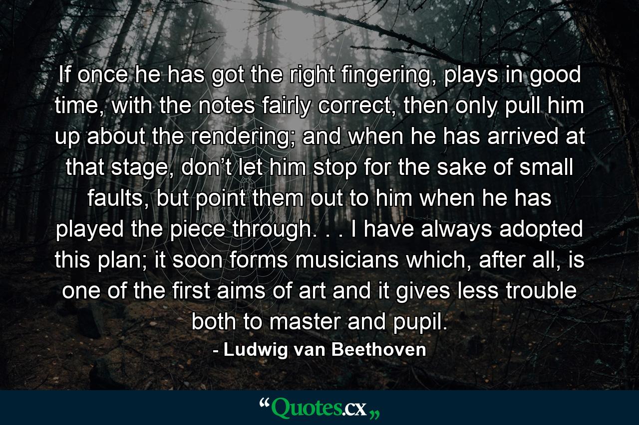 If once he has got the right fingering, plays in good time, with the notes fairly correct, then only pull him up about the rendering; and when he has arrived at that stage, don’t let him stop for the sake of small faults, but point them out to him when he has played the piece through. . . I have always adopted this plan; it soon forms musicians which, after all, is one of the first aims of art and it gives less trouble both to master and pupil. - Quote by Ludwig van Beethoven