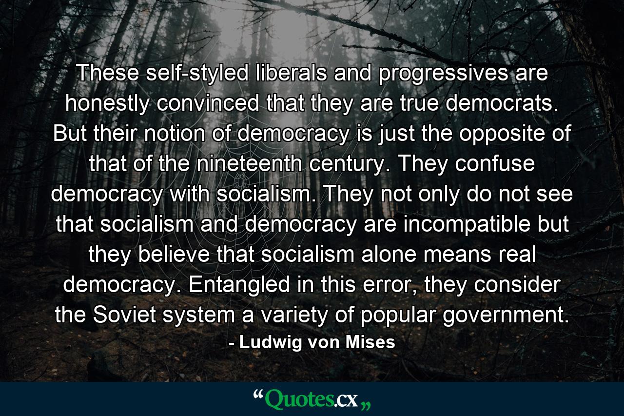 These self-styled liberals and progressives are honestly convinced that they are true democrats. But their notion of democracy is just the opposite of that of the nineteenth century. They confuse democracy with socialism. They not only do not see that socialism and democracy are incompatible but they believe that socialism alone means real democracy. Entangled in this error, they consider the Soviet system a variety of popular government. - Quote by Ludwig von Mises