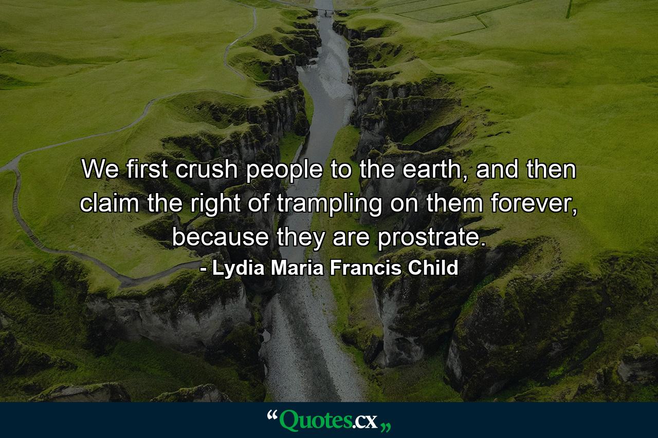 We first crush people to the earth, and then claim the right of trampling on them forever, because they are prostrate. - Quote by Lydia Maria Francis Child