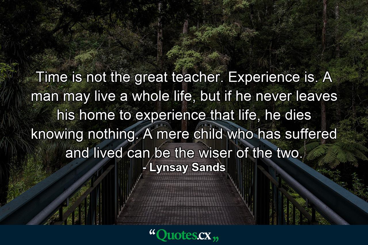 Time is not the great teacher. Experience is. A man may live a whole life, but if he never leaves his home to experience that life, he dies knowing nothing. A mere child who has suffered and lived can be the wiser of the two. - Quote by Lynsay Sands