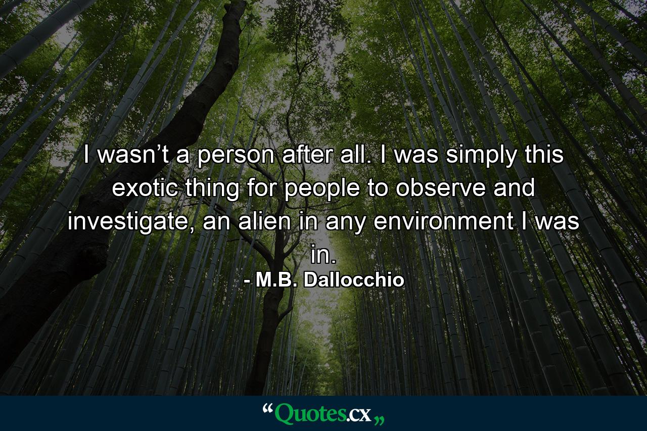 I wasn’t a person after all. I was simply this exotic thing for people to observe and investigate, an alien in any environment I was in. - Quote by M.B. Dallocchio