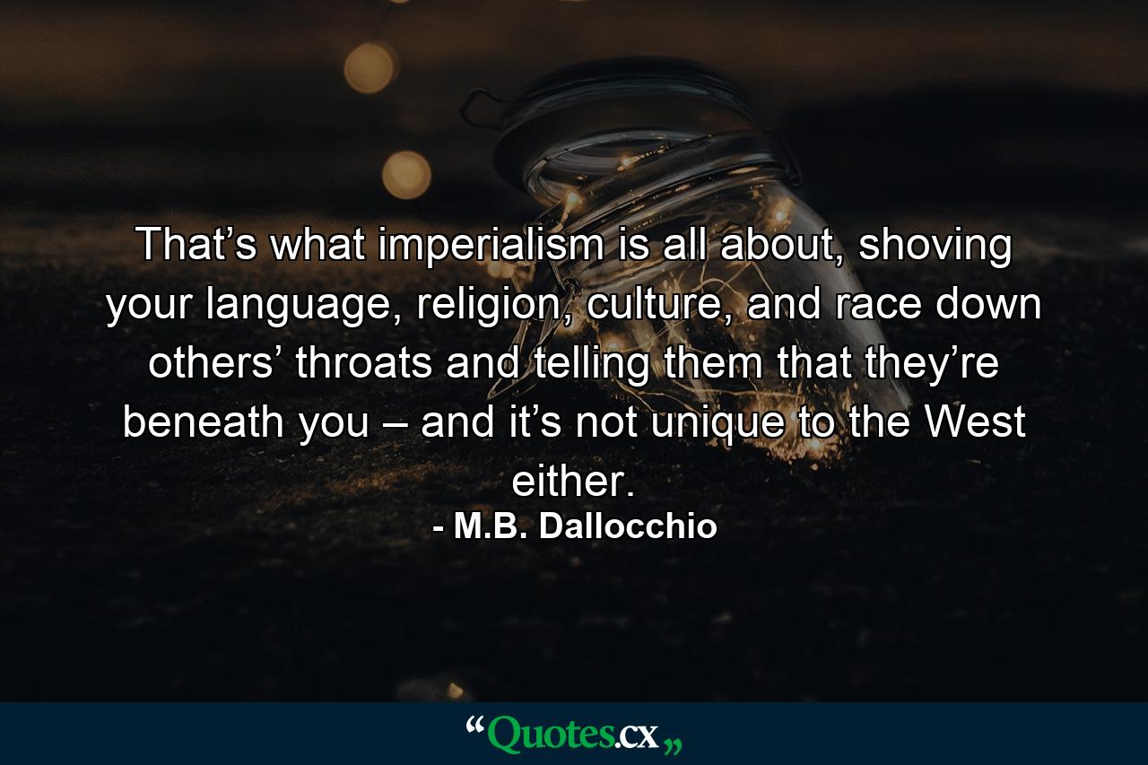 That’s what imperialism is all about, shoving your language, religion, culture, and race down others’ throats and telling them that they’re beneath you – and it’s not unique to the West either. - Quote by M.B. Dallocchio