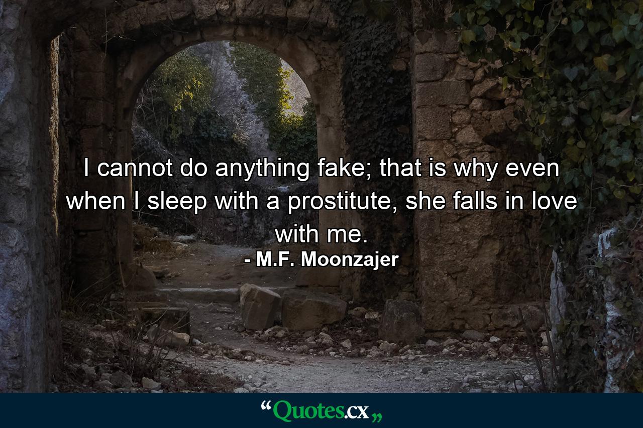 I cannot do anything fake; that is why even when I sleep with a prostitute, she falls in love with me. - Quote by M.F. Moonzajer