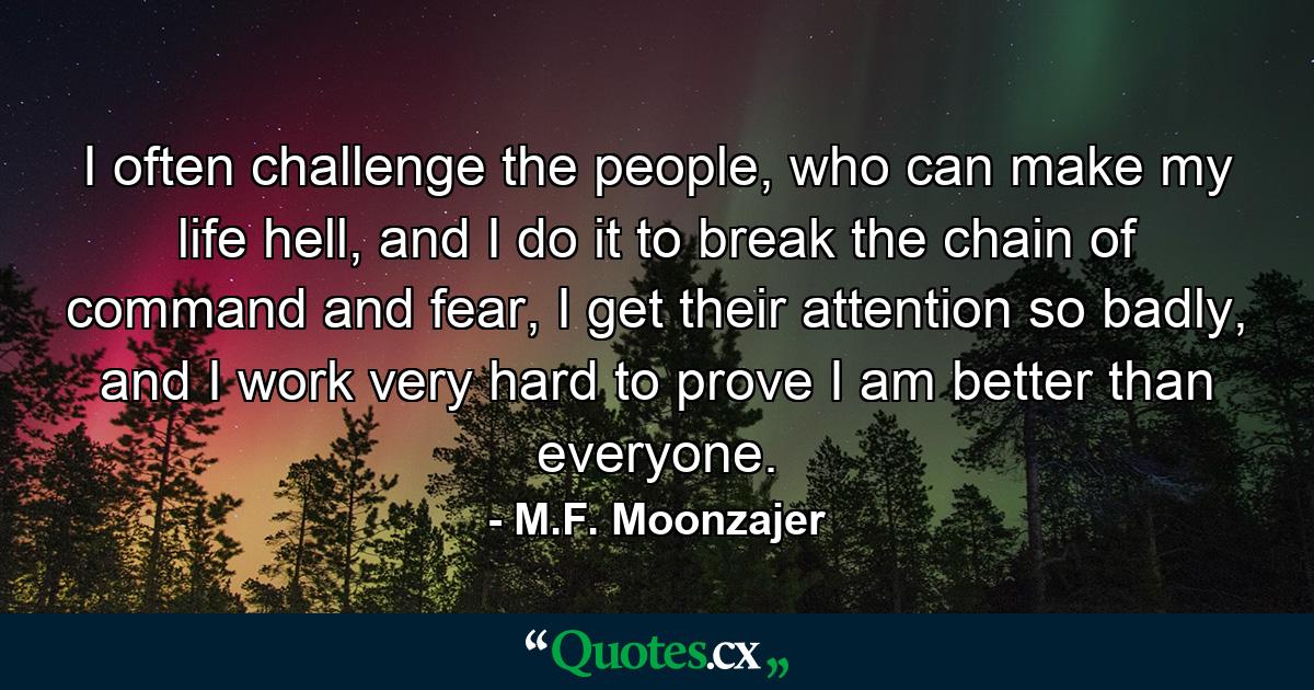 I often challenge the people, who can make my life hell, and I do it to break the chain of command and fear, I get their attention so badly, and I work very hard to prove I am better than everyone. - Quote by M.F. Moonzajer