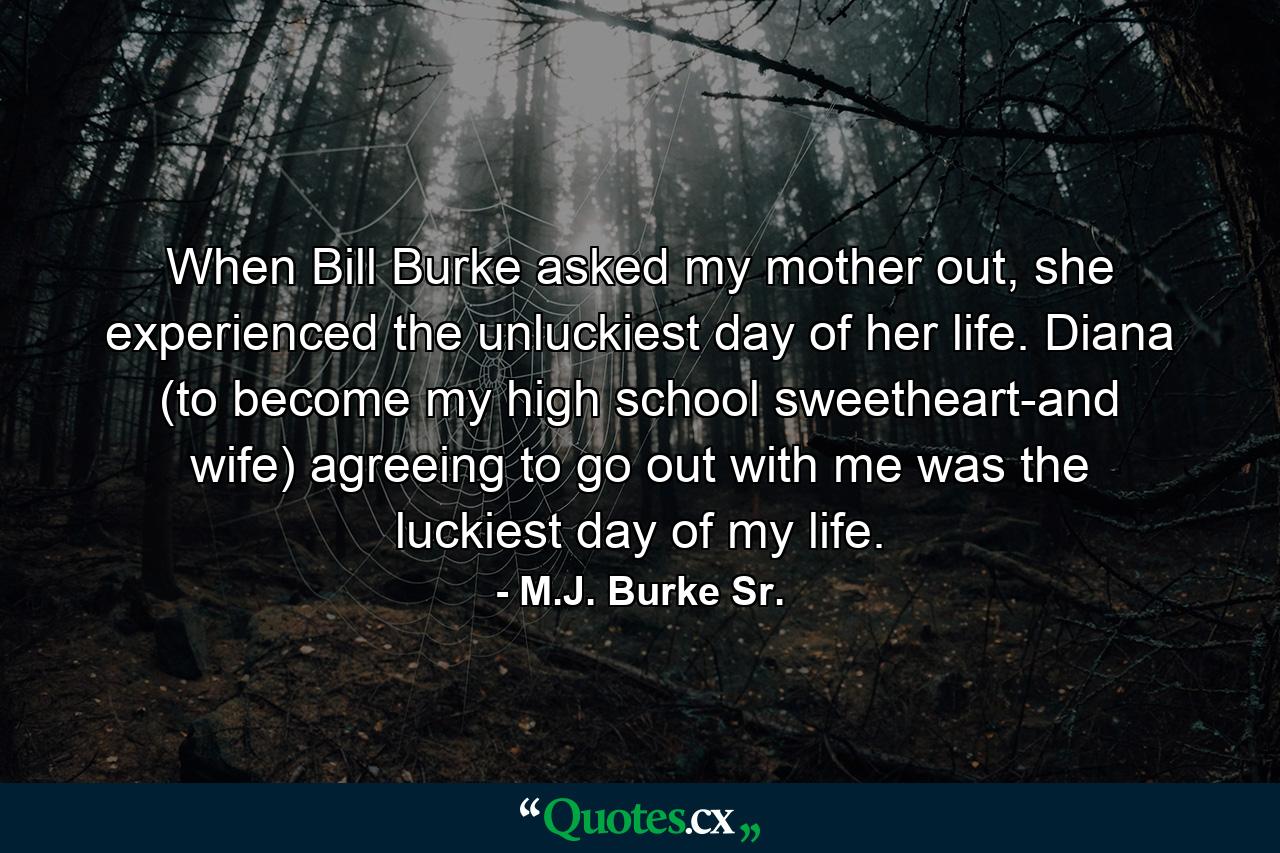 When Bill Burke asked my mother out, she experienced the unluckiest day of her life. Diana (to become my high school sweetheart-and wife) agreeing to go out with me was the luckiest day of my life. - Quote by M.J. Burke Sr.