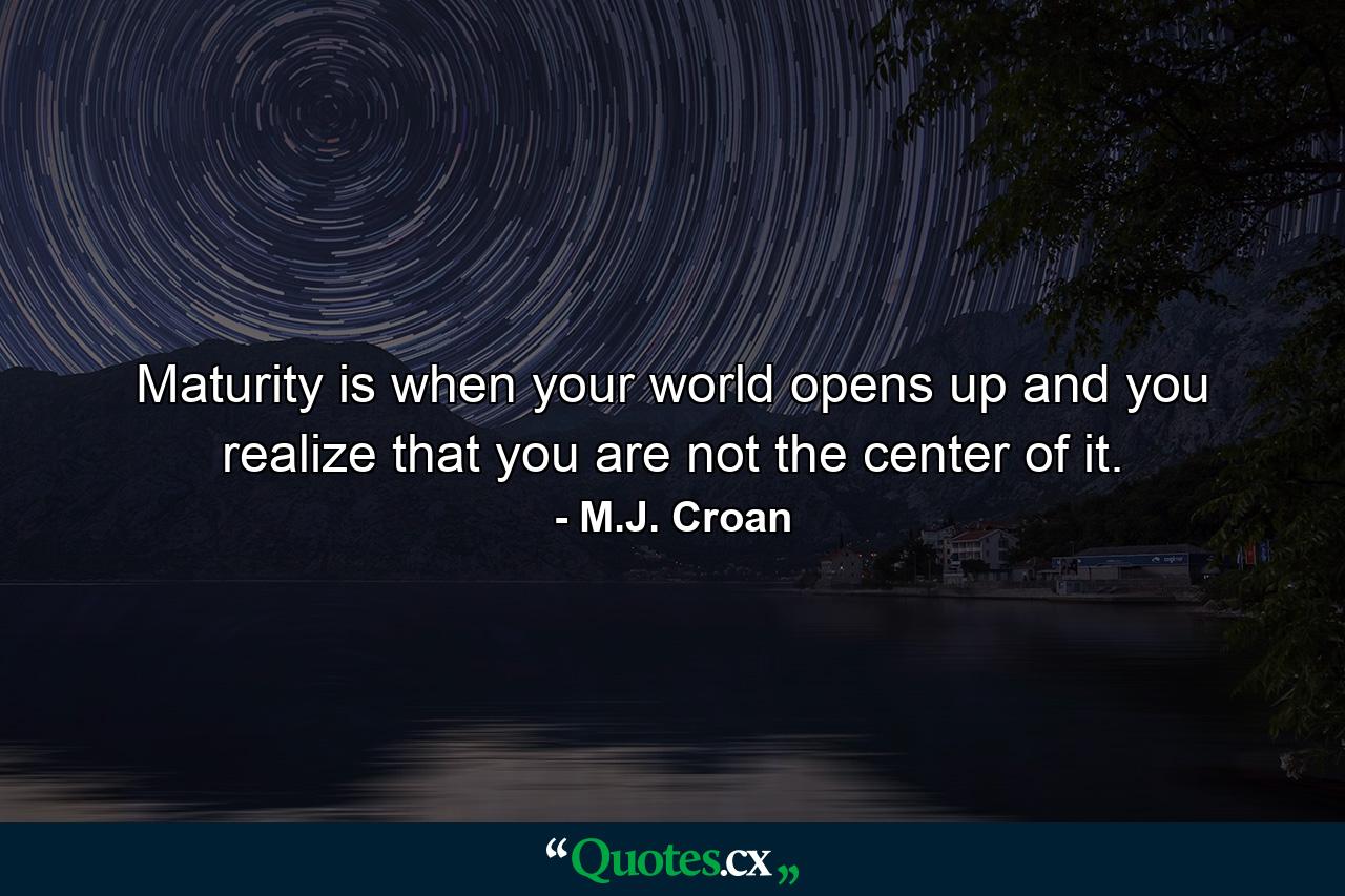 Maturity is when your world opens up and you realize that you are not the center of it. - Quote by M.J. Croan