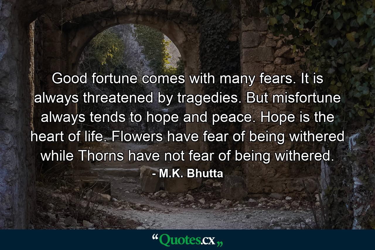 Good fortune comes with many fears. It is always threatened by tragedies. But misfortune always tends to hope and peace. Hope is the heart of life. Flowers have fear of being withered while Thorns have not fear of being withered. - Quote by M.K. Bhutta