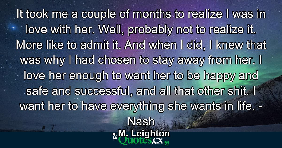 It took me a couple of months to realize I was in love with her. Well, probably not to realize it. More like to admit it. And when I did, I knew that was why I had chosen to stay away from her. I love her enough to want her to be happy and safe and successful, and all that other shit. I want her to have everything she wants in life. - Nash - Quote by M. Leighton