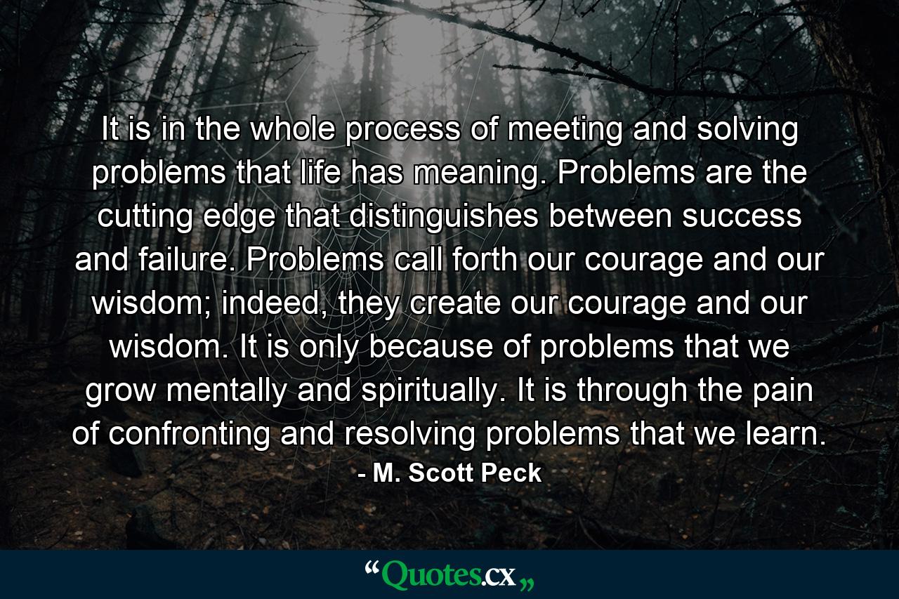 It is in the whole process of meeting and solving problems that life has meaning. Problems are the cutting edge that distinguishes between success and failure. Problems call forth our courage and our wisdom; indeed, they create our courage and our wisdom. It is only because of problems that we grow mentally and spiritually. It is through the pain of confronting and resolving problems that we learn. - Quote by M. Scott Peck