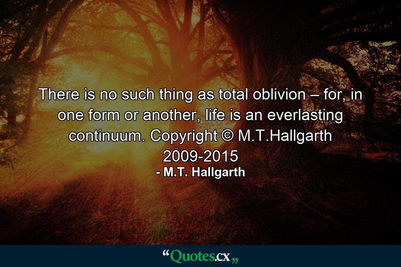 There is no such thing as total oblivion – for, in one form or another, life is an everlasting continuum. Copyright © M.T.Hallgarth 2009-2015 - Quote by M.T. Hallgarth