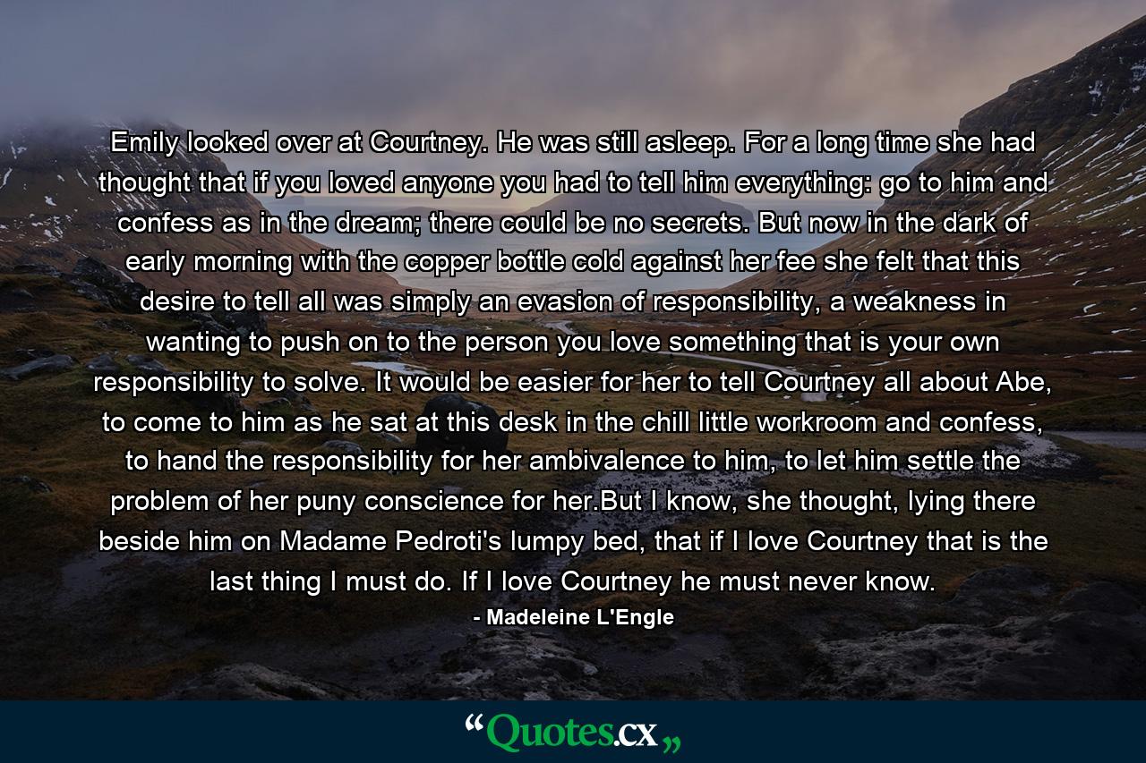 Emily looked over at Courtney. He was still asleep. For a long time she had thought that if you loved anyone you had to tell him everything: go to him and confess as in the dream; there could be no secrets. But now in the dark of early morning with the copper bottle cold against her fee she felt that this desire to tell all was simply an evasion of responsibility, a weakness in wanting to push on to the person you love something that is your own responsibility to solve. It would be easier for her to tell Courtney all about Abe, to come to him as he sat at this desk in the chill little workroom and confess, to hand the responsibility for her ambivalence to him, to let him settle the problem of her puny conscience for her.But I know, she thought, lying there beside him on Madame Pedroti's lumpy bed, that if I love Courtney that is the last thing I must do. If I love Courtney he must never know. - Quote by Madeleine L'Engle