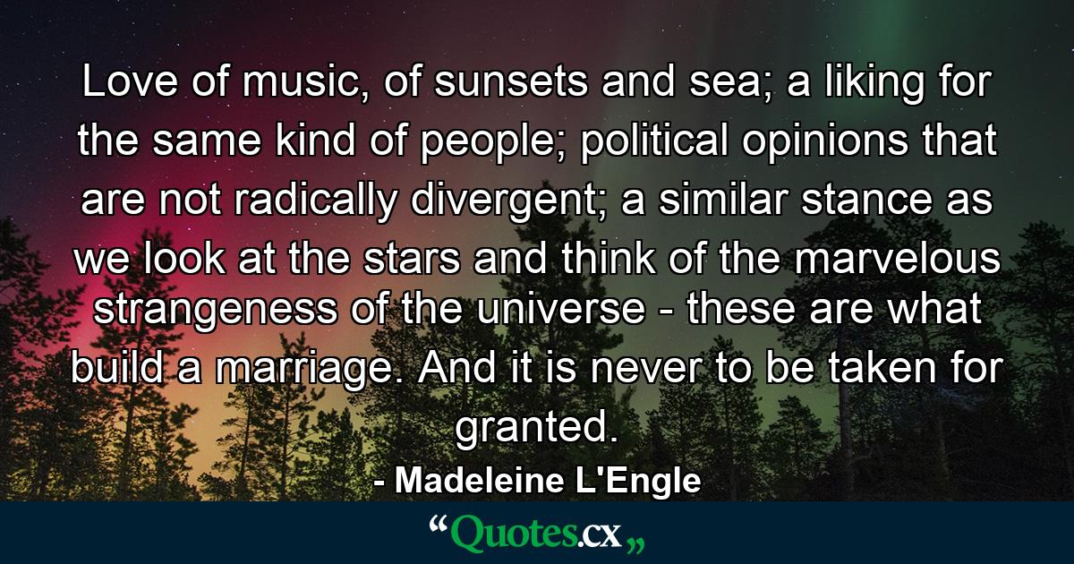 Love of music, of sunsets and sea; a liking for the same kind of people; political opinions that are not radically divergent; a similar stance as we look at the stars and think of the marvelous strangeness of the universe - these are what build a marriage. And it is never to be taken for granted. - Quote by Madeleine L'Engle