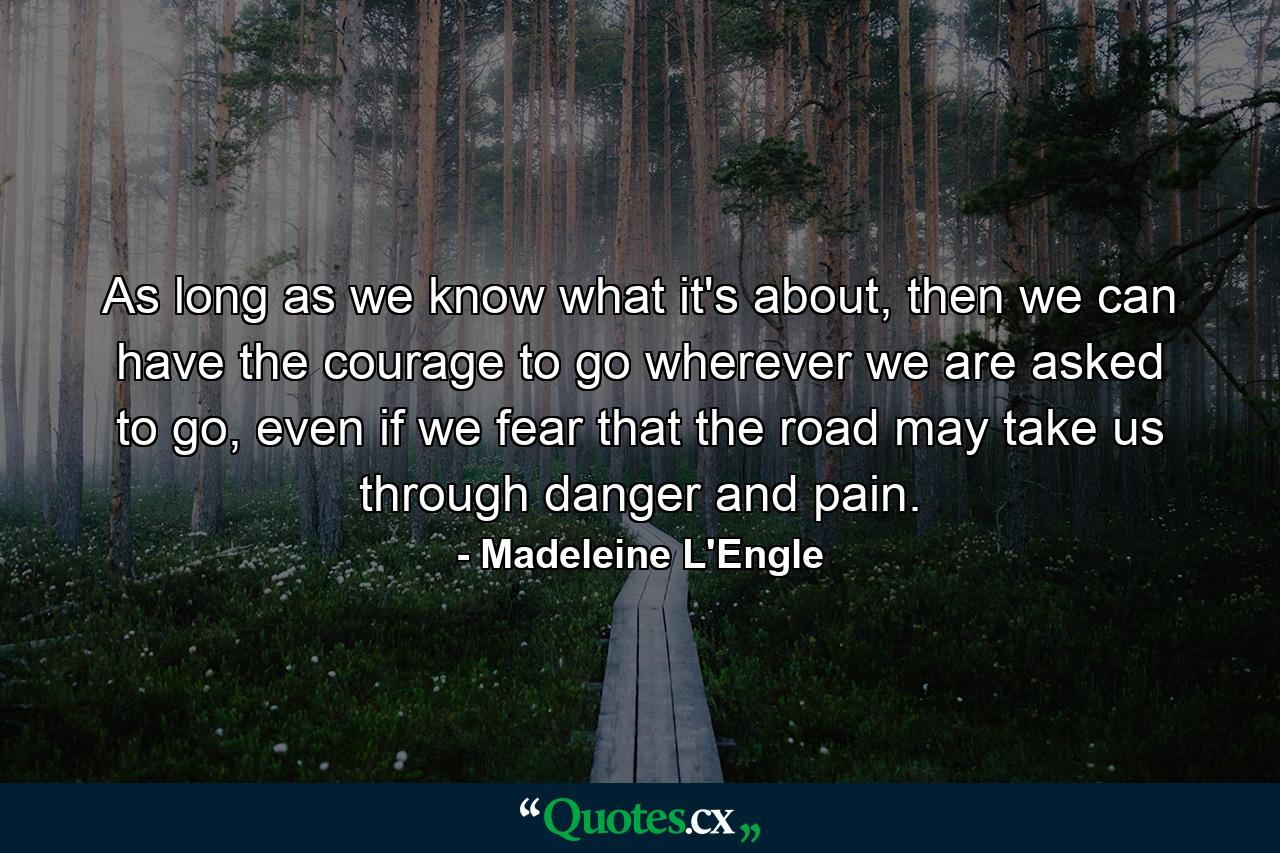 As long as we know what it's about, then we can have the courage to go wherever we are asked to go, even if we fear that the road may take us through danger and pain. - Quote by Madeleine L'Engle