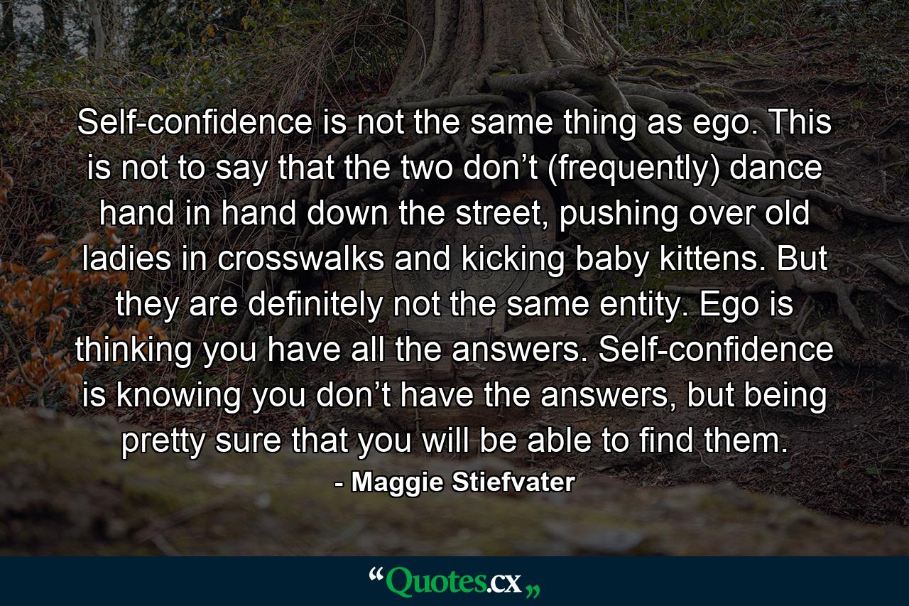 Self-confidence is not the same thing as ego. This is not to say that the two don’t (frequently) dance hand in hand down the street, pushing over old ladies in crosswalks and kicking baby kittens. But they are definitely not the same entity. Ego is thinking you have all the answers. Self-confidence is knowing you don’t have the answers, but being pretty sure that you will be able to find them. - Quote by Maggie Stiefvater