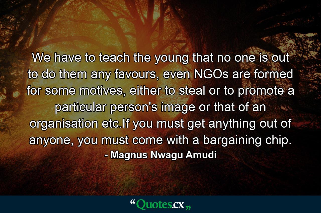 We have to teach the young that no one is out to do them any favours, even NGOs are formed for some motives, either to steal or to promote a particular person's image or that of an organisation etc.If you must get anything out of anyone, you must come with a bargaining chip. - Quote by Magnus Nwagu Amudi