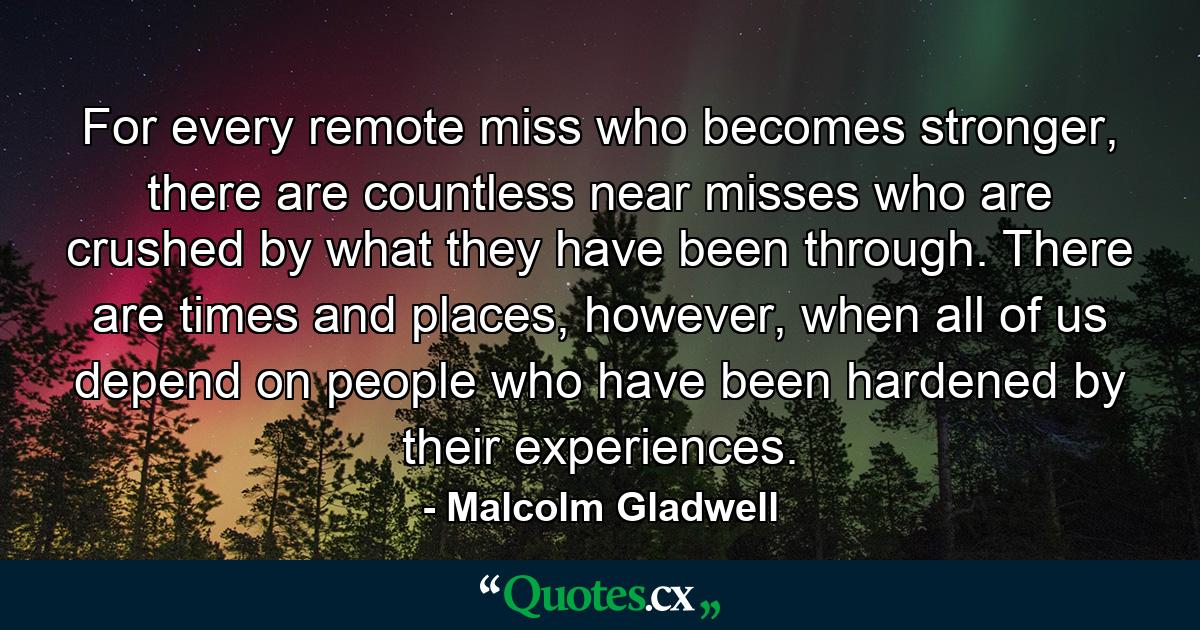 For every remote miss who becomes stronger, there are countless near misses who are crushed by what they have been through. There are times and places, however, when all of us depend on people who have been hardened by their experiences. - Quote by Malcolm Gladwell