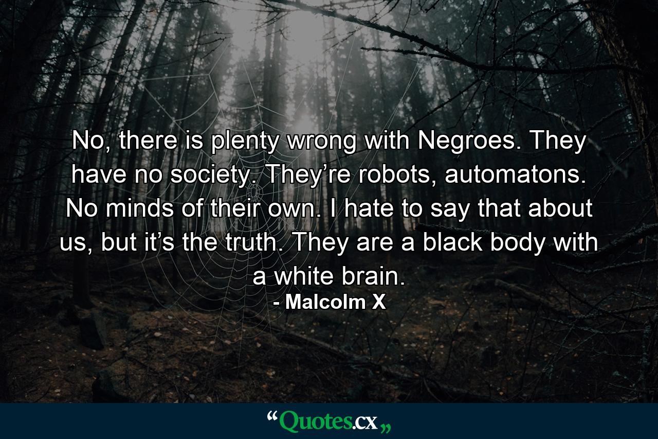 No, there is plenty wrong with Negroes. They have no society. They’re robots, automatons. No minds of their own. I hate to say that about us, but it’s the truth. They are a black body with a white brain. - Quote by Malcolm X