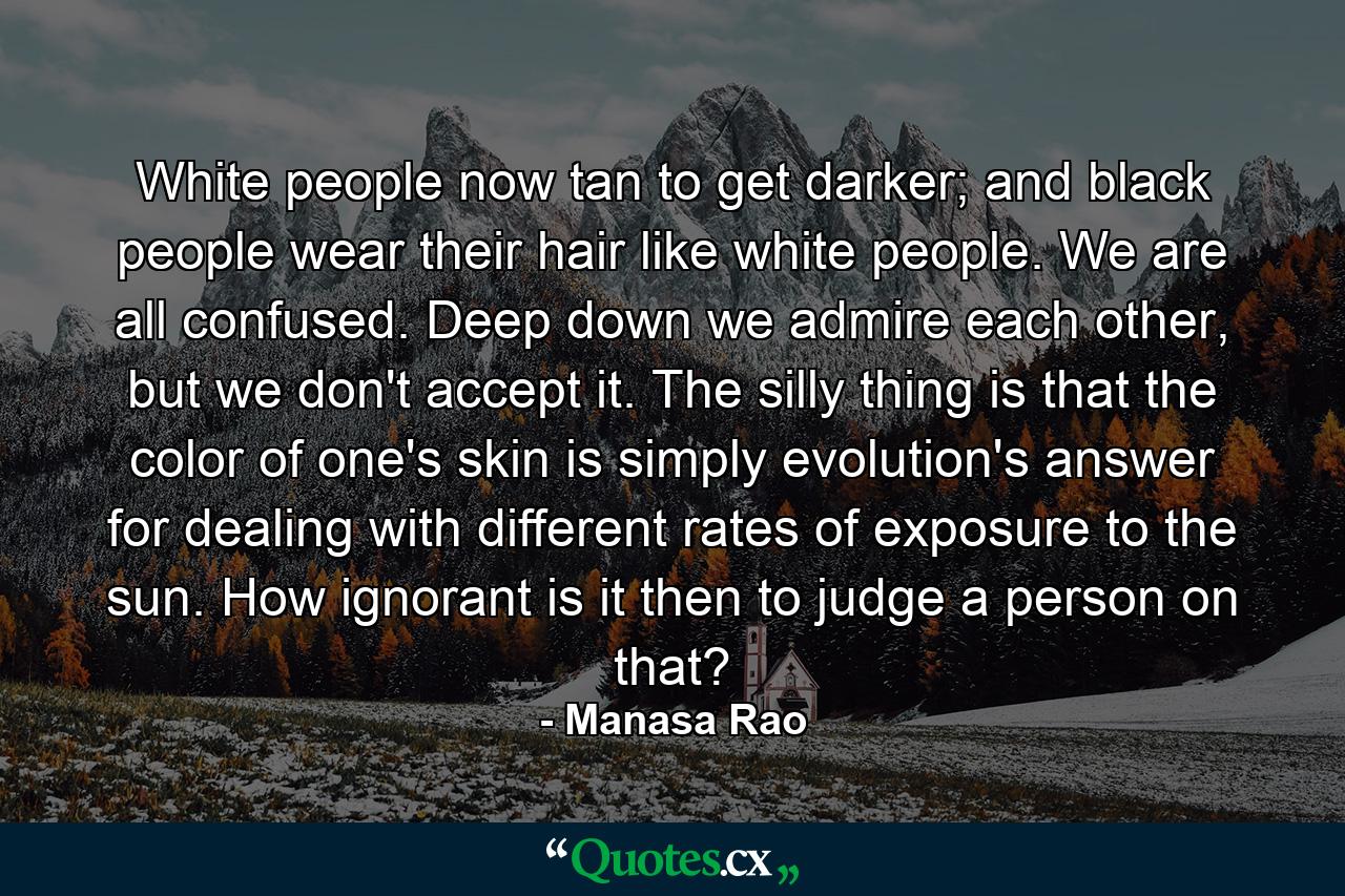 White people now tan to get darker; and black people wear their hair like white people. We are all confused. Deep down we admire each other, but we don't accept it. The silly thing is that the color of one's skin is simply evolution's answer for dealing with different rates of exposure to the sun. How ignorant is it then to judge a person on that? - Quote by Manasa Rao