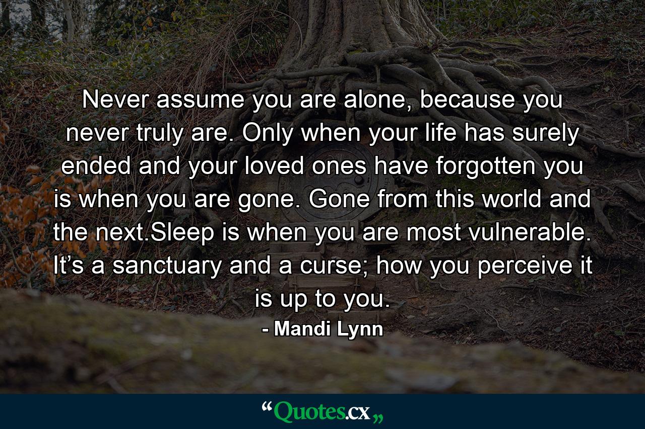 Never assume you are alone, because you never truly are. Only when your life has surely ended and your loved ones have forgotten you is when you are gone. Gone from this world and the next.Sleep is when you are most vulnerable. It’s a sanctuary and a curse; how you perceive it is up to you. - Quote by Mandi Lynn