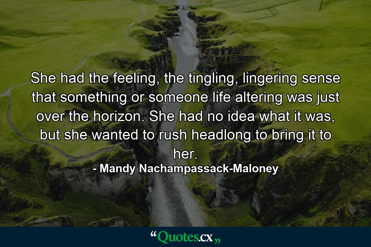 She had the feeling, the tingling, lingering sense that something or someone life altering was just over the horizon. She had no idea what it was, but she wanted to rush headlong to bring it to her. - Quote by Mandy Nachampassack-Maloney