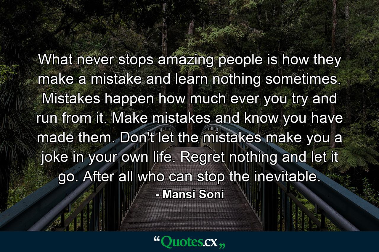 What never stops amazing people is how they make a mistake and learn nothing sometimes. Mistakes happen how much ever you try and run from it. Make mistakes and know you have made them. Don't let the mistakes make you a joke in your own life. Regret nothing and let it go. After all who can stop the inevitable. - Quote by Mansi Soni