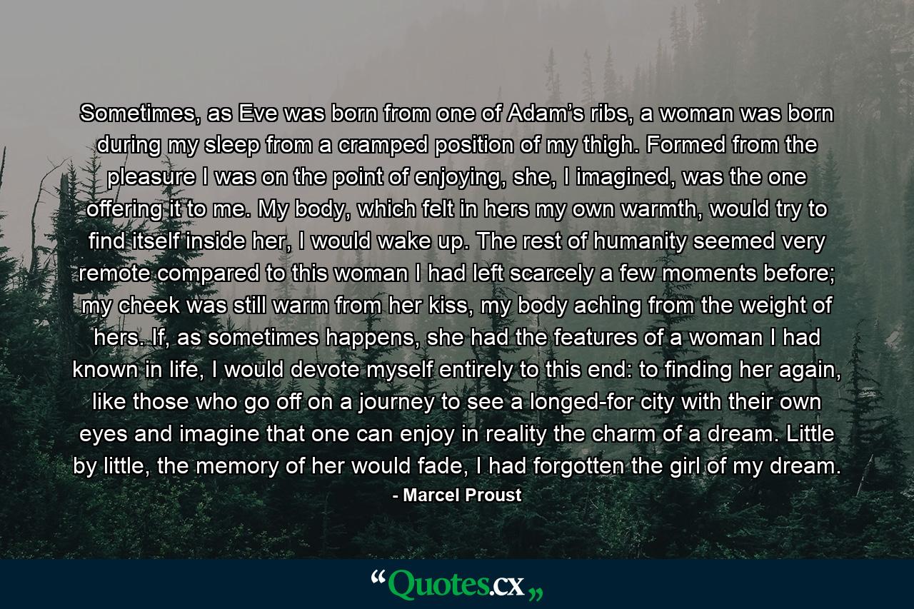 Sometimes, as Eve was born from one of Adam’s ribs, a woman was born during my sleep from a cramped position of my thigh. Formed from the pleasure I was on the point of enjoying, she, I imagined, was the one offering it to me. My body, which felt in hers my own warmth, would try to find itself inside her, I would wake up. The rest of humanity seemed very remote compared to this woman I had left scarcely a few moments before; my cheek was still warm from her kiss, my body aching from the weight of hers. If, as sometimes happens, she had the features of a woman I had known in life, I would devote myself entirely to this end: to finding her again, like those who go off on a journey to see a longed-for city with their own eyes and imagine that one can enjoy in reality the charm of a dream. Little by little, the memory of her would fade, I had forgotten the girl of my dream. - Quote by Marcel Proust