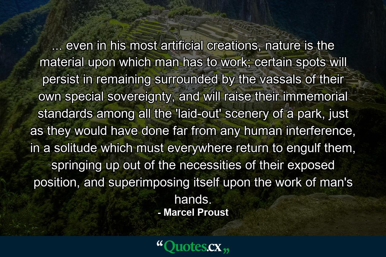 ... even in his most artificial creations, nature is the material upon which man has to work; certain spots will persist in remaining surrounded by the vassals of their own special sovereignty, and will raise their immemorial standards among all the 'laid-out' scenery of a park, just as they would have done far from any human interference, in a solitude which must everywhere return to engulf them, springing up out of the necessities of their exposed position, and superimposing itself upon the work of man's hands. - Quote by Marcel Proust