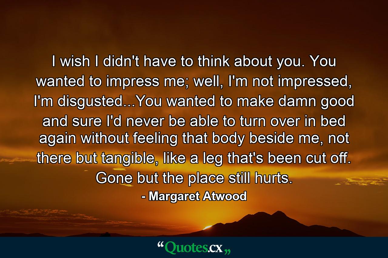 I wish I didn't have to think about you. You wanted to impress me; well, I'm not impressed, I'm disgusted...You wanted to make damn good and sure I'd never be able to turn over in bed again without feeling that body beside me, not there but tangible, like a leg that's been cut off. Gone but the place still hurts. - Quote by Margaret Atwood