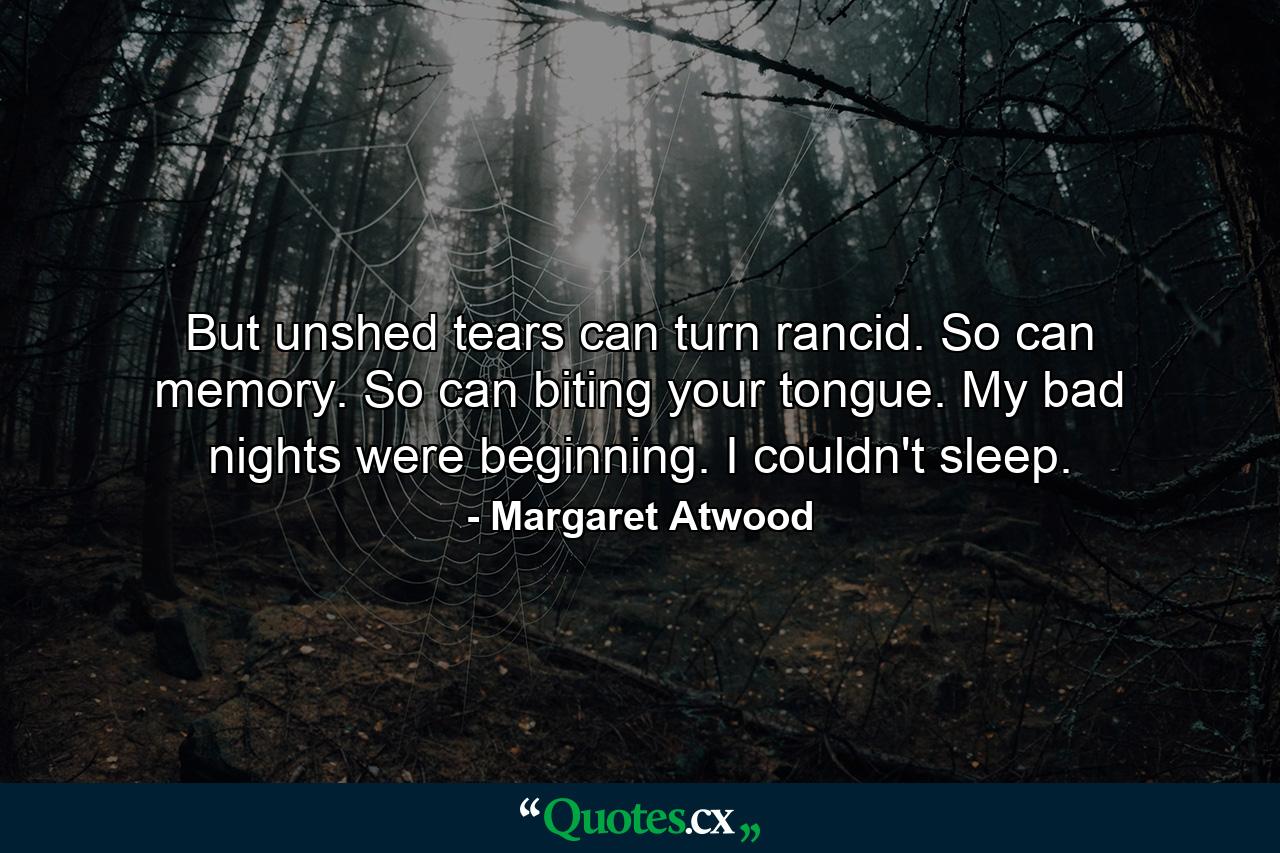 But unshed tears can turn rancid. So can memory. So can biting your tongue. My bad nights were beginning. I couldn't sleep. - Quote by Margaret Atwood